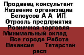 Продавец-консультант › Название организации ­ Белоусов А.А, ИП › Отрасль предприятия ­ Розничная торговля › Минимальный оклад ­ 1 - Все города Работа » Вакансии   . Татарстан респ.